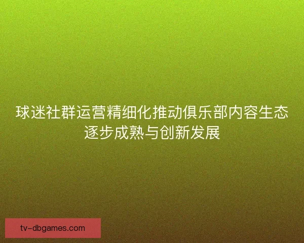 球迷社群运营精细化推动俱乐部内容生态逐步成熟与创新发展 球迷社群运营精细化推动俱乐部内容生态逐步成熟与创新发展
