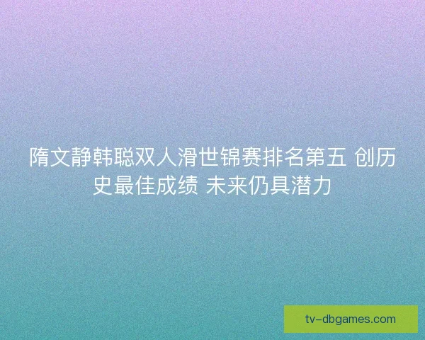 隋文静韩聪双人滑世锦赛排名第五 创历史最佳成绩 未来仍具潜力 隋文静韩聪双人滑世锦赛排名第五 创历史最佳成绩 未来仍具潜力