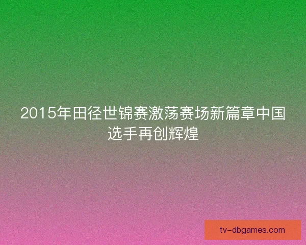 2015年田径世锦赛激荡赛场新篇章中国选手再创辉煌 2015年田径世锦赛激荡赛场新篇章中国选手再创辉煌