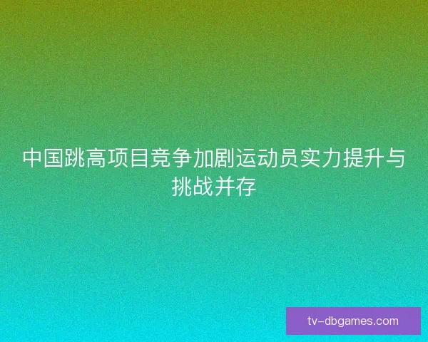 中国跳高项目竞争加剧运动员实力提升与挑战并存 中国跳高项目竞争加剧运动员实力提升与挑战并存