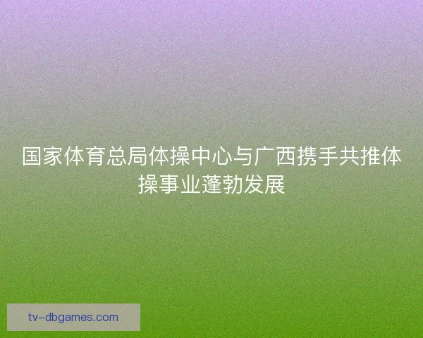 国家体育总局体操中心与广西携手共推体操事业蓬勃发展 国家体育总局体操中心与广西携手共推体操事业蓬勃发展