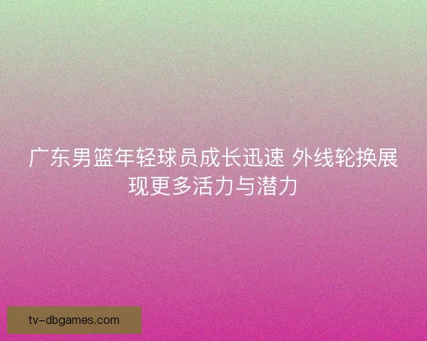 广东男篮年轻球员成长迅速 外线轮换展现更多活力与潜力