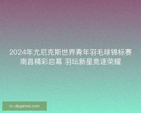 2024年尤尼克斯世界青年羽毛球锦标赛南昌精彩启幕 羽坛新星竞逐荣耀