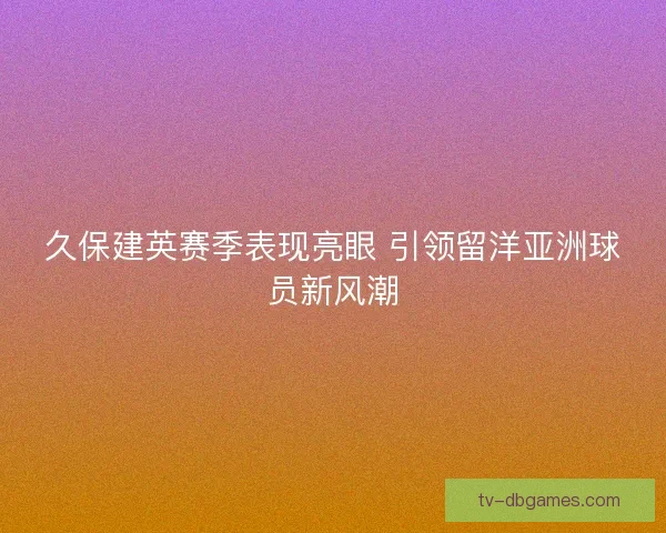 久保建英赛季表现亮眼 引领留洋亚洲球员新风潮