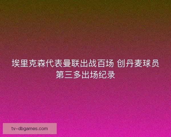 埃里克森代表曼联出战百场 创丹麦球员第三多出场纪录