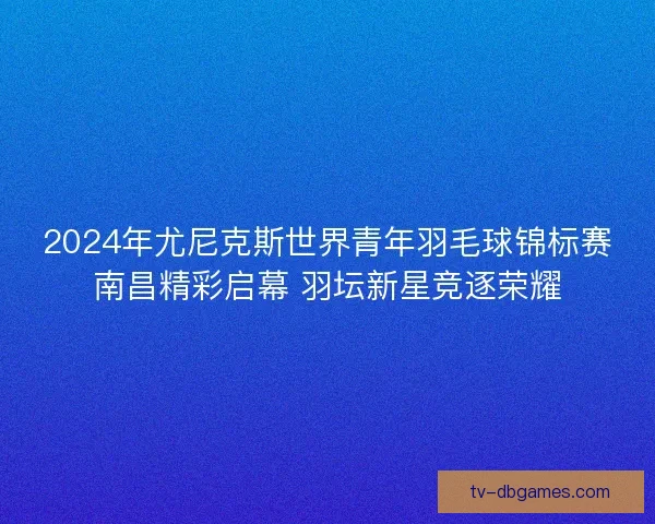 2024年尤尼克斯世界青年羽毛球锦标赛南昌精彩启幕 羽坛新星竞逐荣耀