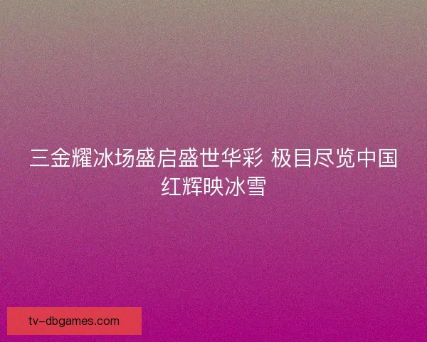 三金耀冰场盛启盛世华彩 极目尽览中国红辉映冰雪