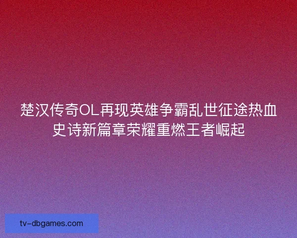 楚汉传奇OL再现英雄争霸乱世征途热血史诗新篇章荣耀重燃王者崛起 楚汉传奇OL再现英雄争霸乱世征途热血史诗新篇章荣耀重燃王者崛起