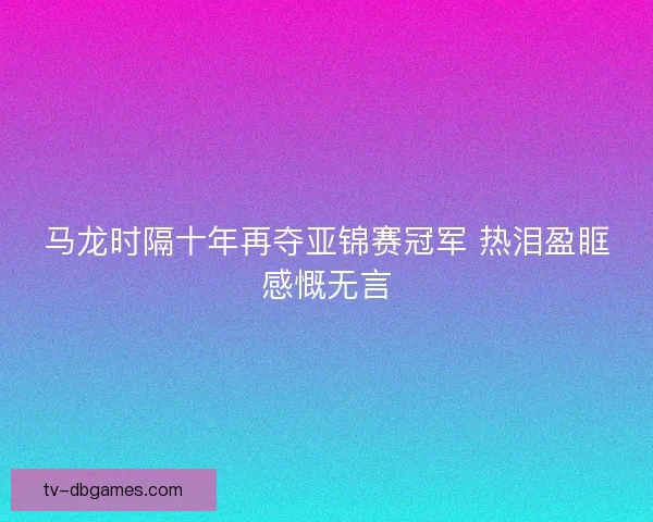 马龙时隔十年再夺亚锦赛冠军 热泪盈眶感慨无言