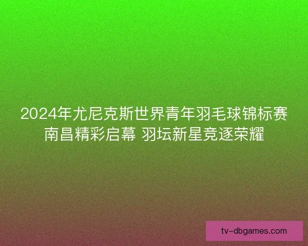 2024年尤尼克斯世界青年羽毛球锦标赛南昌精彩启幕 羽坛新星竞逐荣耀 2024年尤尼克斯世界青年羽毛球锦标赛南昌精彩启幕 羽坛新星竞逐荣耀