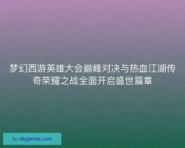 梦幻西游英雄大会巅峰对决与热血江湖传奇荣耀之战全面开启盛世篇章 梦幻西游英雄大会巅峰对决与热血江湖传奇荣耀之战全面开启盛世篇章
