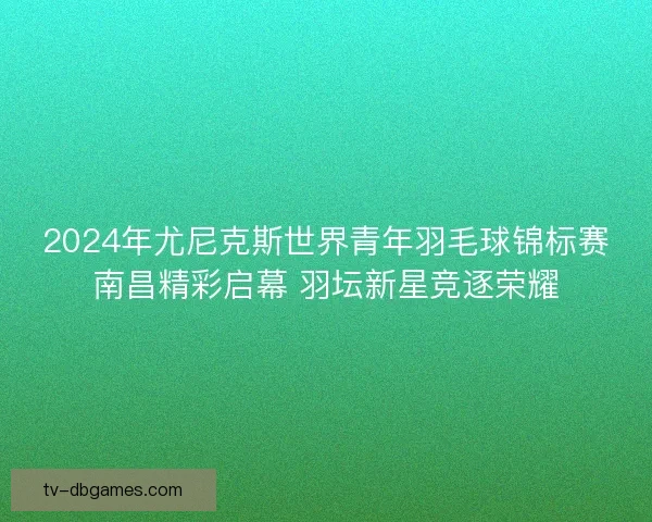 2024年尤尼克斯世界青年羽毛球锦标赛南昌精彩启幕 羽坛新星竞逐荣耀 2024年尤尼克斯世界青年羽毛球锦标赛南昌精彩启幕 羽坛新星竞逐荣耀