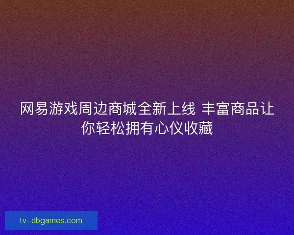 网易游戏周边商城全新上线 丰富商品让你轻松拥有心仪收藏