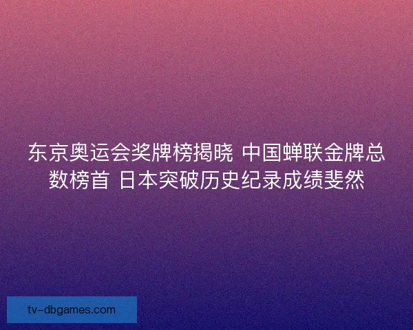 东京奥运会奖牌榜揭晓 中国蝉联金牌总数榜首 日本突破历史纪录成绩斐然