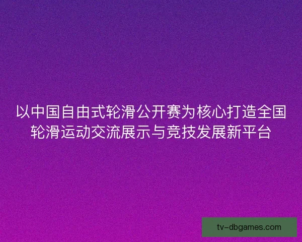 以中国自由式轮滑公开赛为核心打造全国轮滑运动交流展示与竞技发展新平台