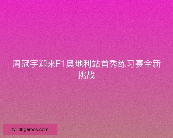 周冠宇迎来F1奥地利站首秀练习赛全新挑战
