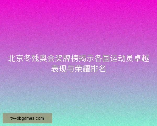 北京冬残奥会奖牌榜揭示各国运动员卓越表现与荣耀排名